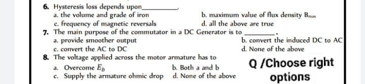 6. Hysteresis loss depends upon_
a. the volume and grade of iron
c. frequency of magnetic reversals
7. The main purpose of the commutator in a DC Generator is to
a. provide smoother output
c. convert the AC to DC
8. The voltage applied across the motor armature has to
a. Overcome Eb
c. Supply the armature ohmic drop
b. maximum value of flux density Bmax
d. all the above are true
b. Both a and b
d. None of the above
b. convert the induced DC to AC
d. None of the above
Q /Choose right
options