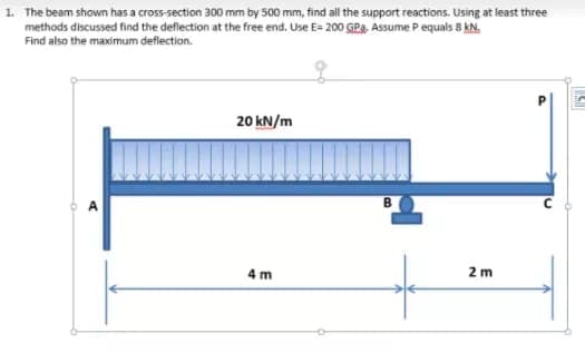 1. The beam shown has a cross-section 300 mm by 500 mm, find all the support reactions. Using at least three
methods discussed find the deflection at the free end. Use E= 200 GPa, Assume P equals 8 kN.
Find also the maximum deflection.
20 kN/m
4 m
2 m
