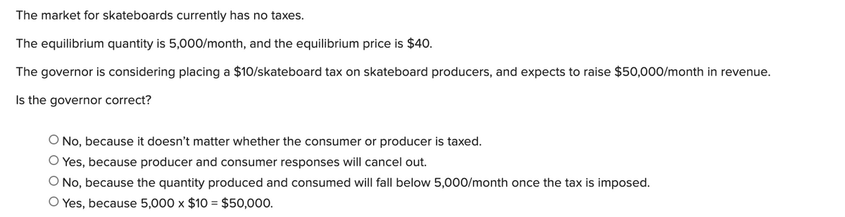 The market for skateboards currently has no taxes.
The equilibrium quantity is 5,000/month, and the equilibrium price is $40.
The governor is considering placing a $10/skateboard tax on skateboard producers, and expects to raise $50,000/month in revenue.
Is the governor correct?
O No, because it doesn't matter whether the consumer or producer is taxed.
O Yes, because producer and consumer responses will cancel out.
O No, because the quantity produced and consumed will fall below 5,000/month once the tax is imposed.
O Yes, because 5,000 x $10 = $50,000.
