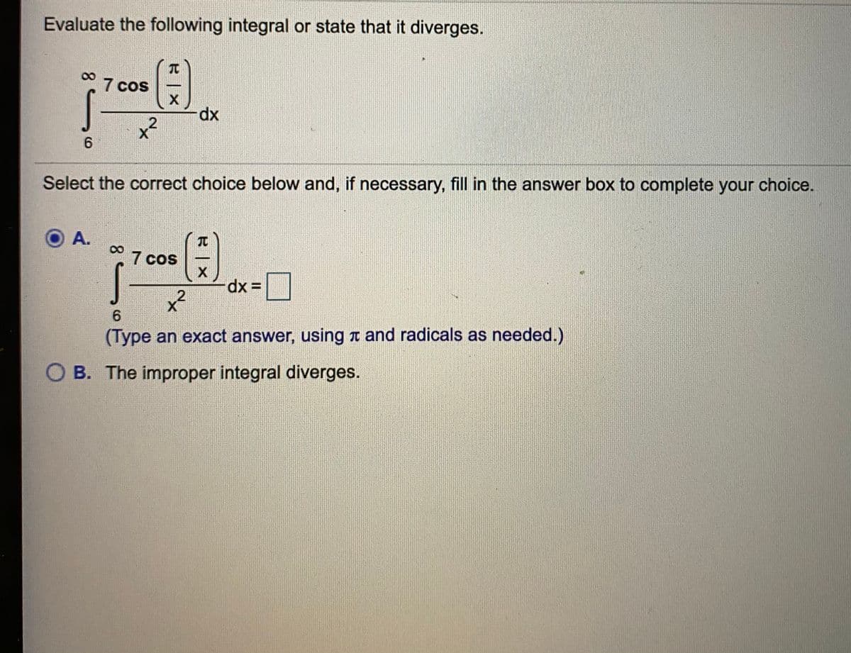 Evaluate the following integral or state that it diverges.
TO
7 cos
dx
6.
Select the correct choice below and, if necessary, fill in the answer box to complete your choice.
A.
° 7 cos
TC
6.
(Type an exact answer, using a and radicals as needed.)
O B. The improper integral diverges.
