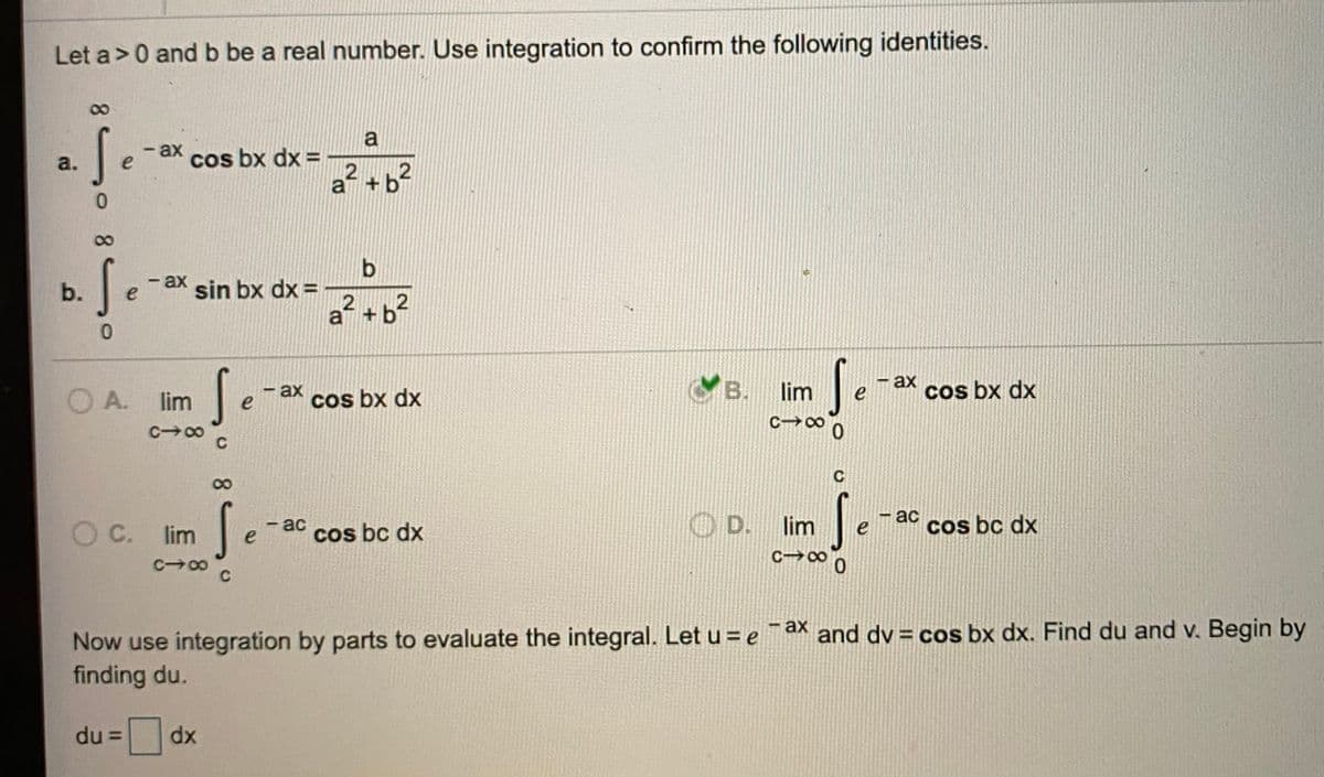 2.2
Let a>0 and b be a real number. Use integration to confirm the following identities.
S.
a
- ах
a.
cos bx dx =
2
2
a +b
b
-ax sin bx dx =
b.
e
a +
O A. lim
ax
e
B.
lim
- ax
cos bx dx
e
cos bx dx
c→∞ 0
C 00
C
8.
S.
— ас
D.
lim
Cos bc dx
- ас
OC.
lim
cos bc dx
C co
- ax
¯ax and dv = cos bx dx. Find du and v. Begin by
Now use integration by parts to evaluate the integral. Let u = e
finding du.
du =
dx
2.

