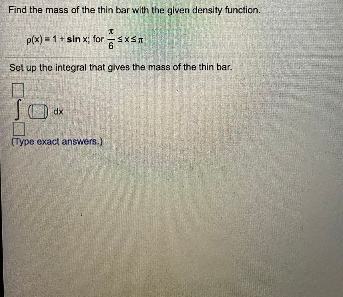 Find the mass of the thin bar with the given density function.
p(x)% = 1+ sin x; for SXST
6.
Set up the integral that gives the mass of the thin bar.
dx
(Type exact answers.)
