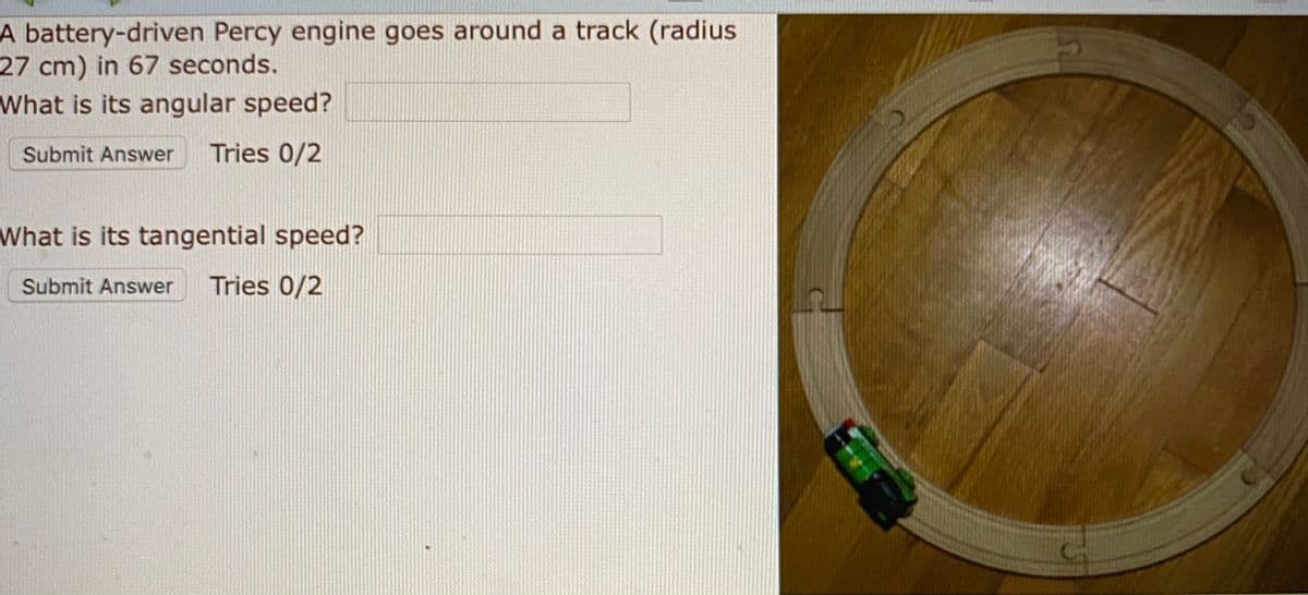 A battery-driven Percy engine goes around a track (radius
27 cm) in 67 seconds.
What is its angular speed?
Submit Answer
Tries 0/2
What is its tangential speed?
Submit Answer
Tries 0/2
