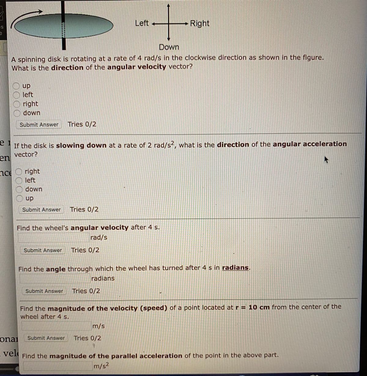 Left
Right
es
Down
A spinning disk is rotating at a rate of 4 rad/s in the clockwise direction as shown in the figure.
What is the direction of the angular velocity vector?
up
left
right
down
Submit Answer
Tries 0/2
e 1
If the disk is slowing down at a rate of 2 rad/s?, what is the direction of the angular acceleration
vector?
en
nce
right
left
down
up
Submit Answer
Tries 0/2
Find the wheel's angular velocity after 4 s.
rad/s
Submit Answer
Tries 0/2
Find the angle through which the wheel has turned after 4 s in radians.
radians
Submit Answer
Tries 0/2
Find the magnitude of the velocity (speed) of a point located at r = 10 cm from the center of the
wheel after 4 s.
m/s
onai
Tries 0/2
Submit Answer
vel
Find the magnitude of the parallel acceleration of the point in the above part.
m/s2
