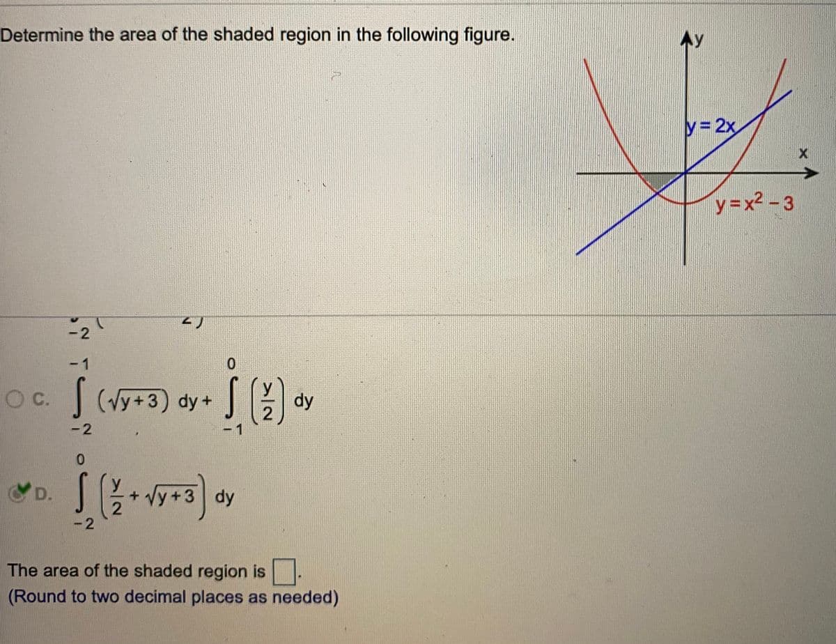 Determine the area of the shaded region in the following figure.
Ay
y 2x
y=x2 - 3
-2
-1
C.
| (Vy+3) dy+
dy
-2
0.
Vy+3.
D.
dy
-2
The area of the shaded region is
(Round to two decimal places as needed)
