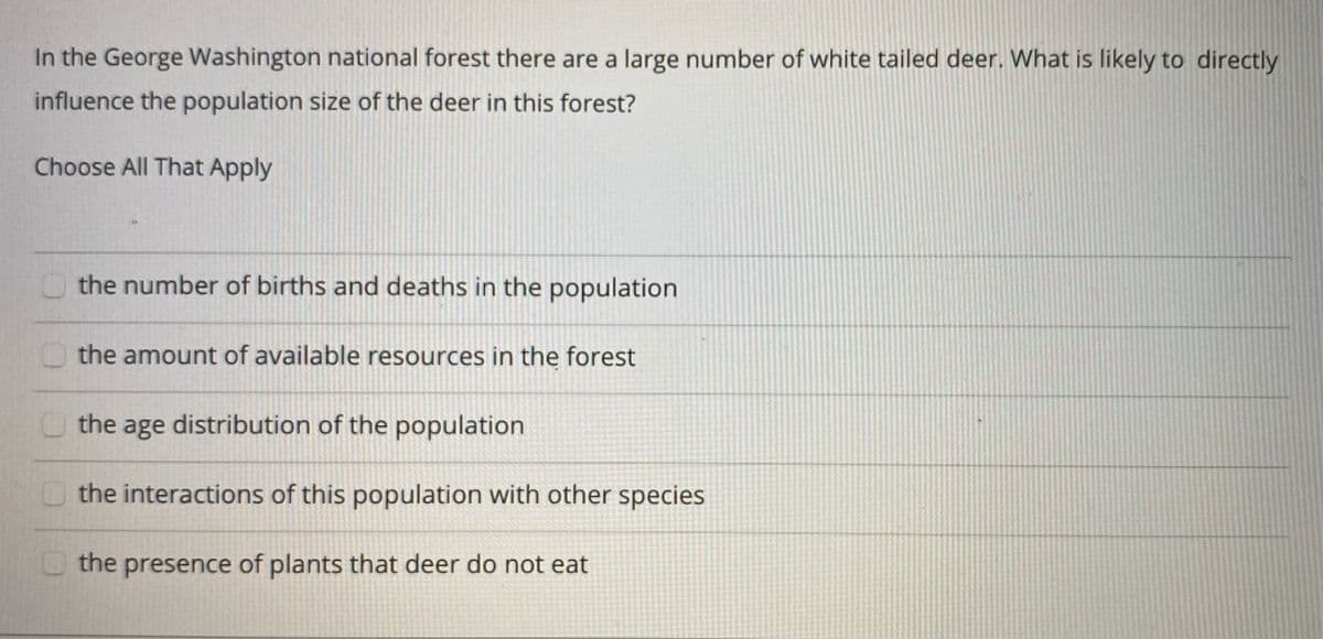In the George Washington national forest there are a large number of white tailed deer. What is likely to directly
influence the population size of the deer in this forest?
Choose All That Apply
O the number of births and deaths in the population
O the amount of available resources in the forest
O the age distribution of the population
O the interactions of this population with other species
U the presence of plants that deer do not eat
