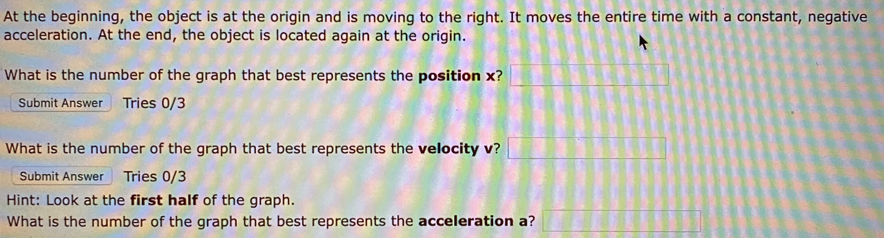 At the beginning, the object is at the origin and is moving to the right. It moves the entire time with a constant, negative
acceleration. At the end, the object is located again at the origin.
What is the number of the graph that best represents the position x?
Submit Answer
Tries 0/3
What is the number of the graph that best represents the velocity v?
Submit Answer
Tries 0/3
Hint: Look at the first half of the graph.
What is the number of the graph that best represents the acceleration a?
