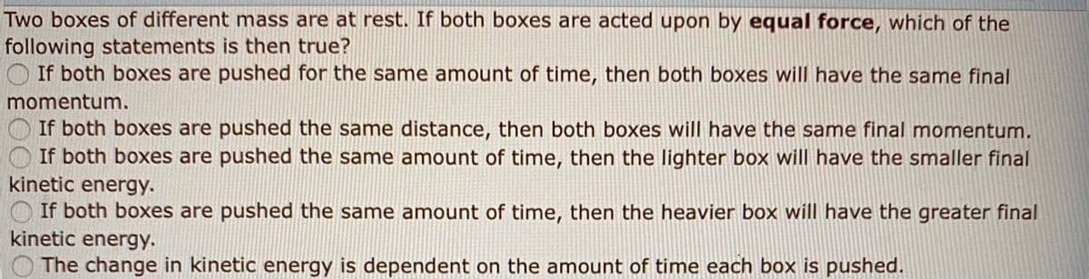 Two boxes of different mass are at rest. If both boxes are acted upon by equal force, which of the
following statements is then true?
O If both boxes are pushed for the same amount of time, then both boxes will have the same final
momentum.
If both boxes are pushed the same distance, then both boxes will have the same final momentum.
If both boxes are pushed the same amount of time, then the lighter box will have the smaller final
kinetic energy.
O If both boxes are pushed the same amount of time, then the heavier box will have the greater final
kinetic energy.
O The change in kinetic energy is dependent on the amount of time each box is pushed.
