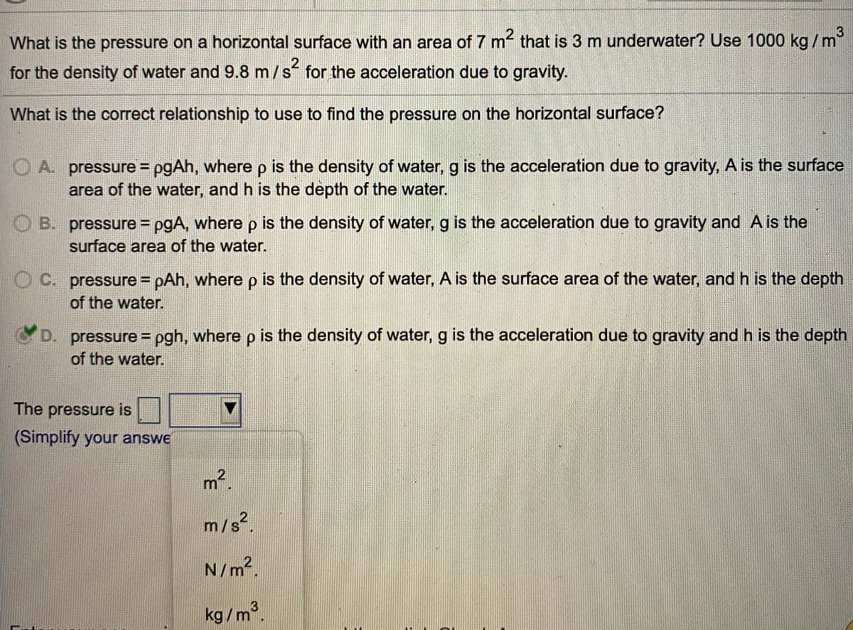 What is the pressure on a horizontal surface with an area of 7 m that is 3 m underwater? Use 1000 kg/m
for the density of water and 9.8 m/s for the acceleration due to gravity.
What is the correct relationship to use to find the pressure on the horizontal surface?
O A. pressure = pgAh, wherep is the density of water, g is the acceleration due to gravity, A is the surface
area of the water, and h is the depth of the water.
O B. pressure = pgA, where p is the density of water, g is the acceleration due to gravity and A is the
surface area of the water.
C. pressure = pAh, where p is the density of water, A is the surface area of the water, and h is the depth
of the water.
D. pressure = pgh, where p is the density of water, g is the acceleration due to gravity and h is the depth
of the water.
%3D
The pressure is
(Simplify your answe
m2
m/s².
N/m.
3
kg/m.
