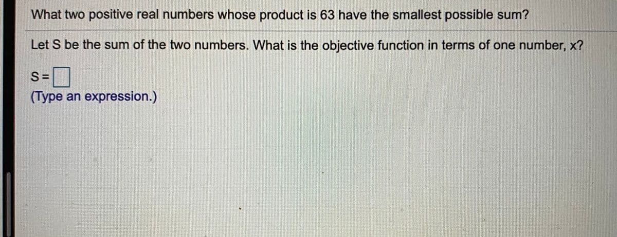 What two positive real numbers whose product is 63 have the smallest possible sum?
Let S be the sum of the two numbers. What is the objective function in terms of one number, x?
s=]
%3D
(Type an expression.)
