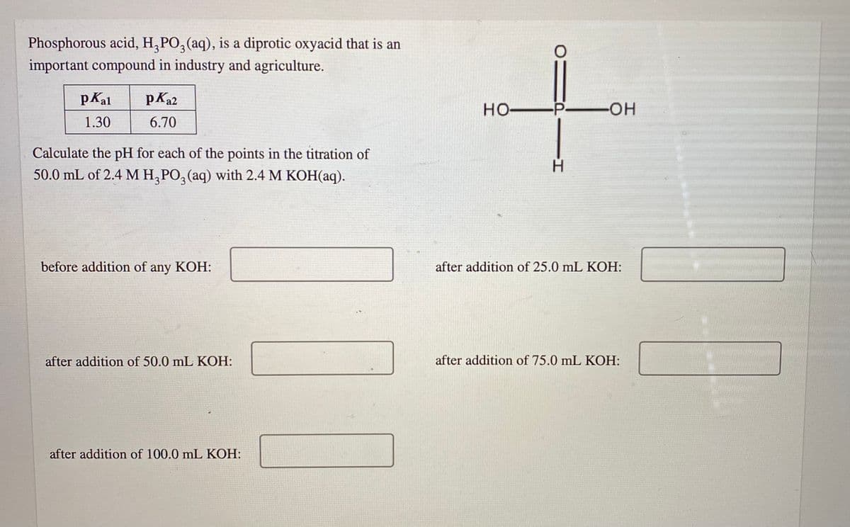 Phosphorous acid, H,PO, (aq), is a diprotic oxyacid that is an
important compound in industry and agriculture.
pKal
pKa2
но-
-P
-O-
1.30
6.70
Calculate the pH for each of the points in the titration of
H.
50.0 mL of 2.4 M H, PO, (aq) with 2.4 M KOH(aq).
before addition of
any
КОН:
after addition of 25.0 mL KOH:
after addition of 50.0 mL KOH:
after addition of 75.0 mL KOH:
after addition of 100.0 mL KOH:

