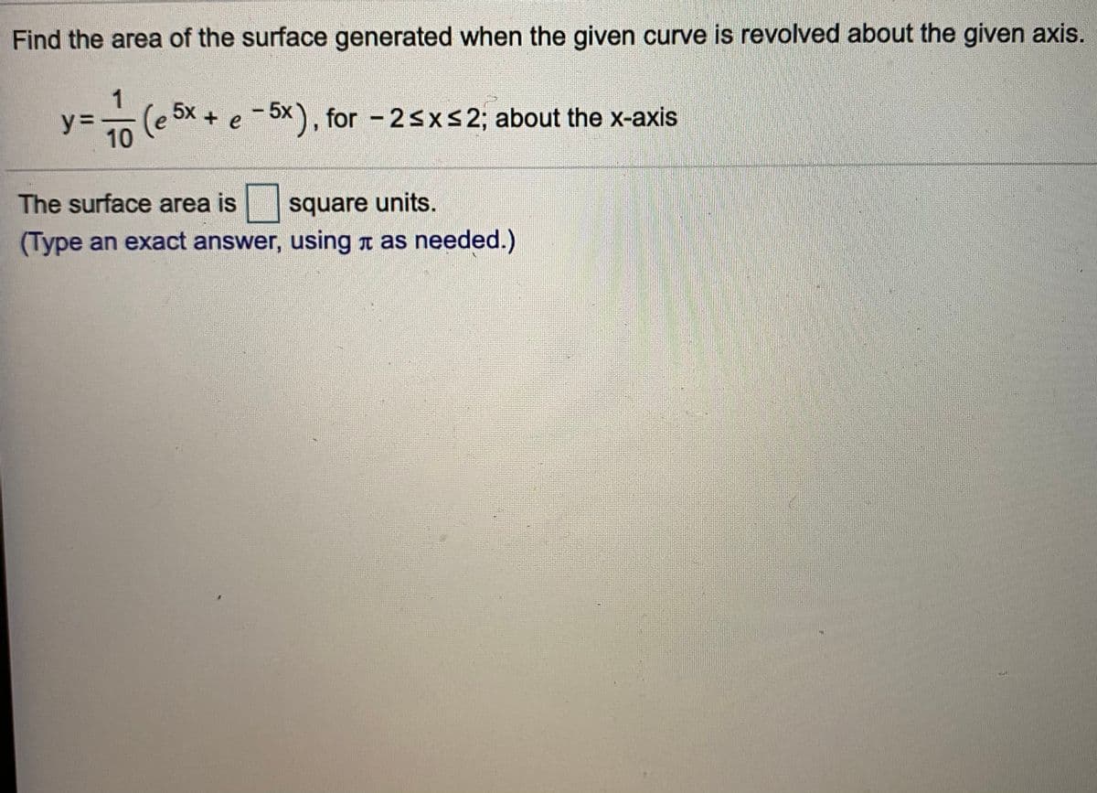 Find the area of the surface generated when the given curve is revolved about the given axis.
1
5х +
(e 5x.
y =
10
-6x), for - 2sXS2; about the x-axis
+ e
5x
The surface area is
square units.
(Type an exact answer, using a as needed.)
