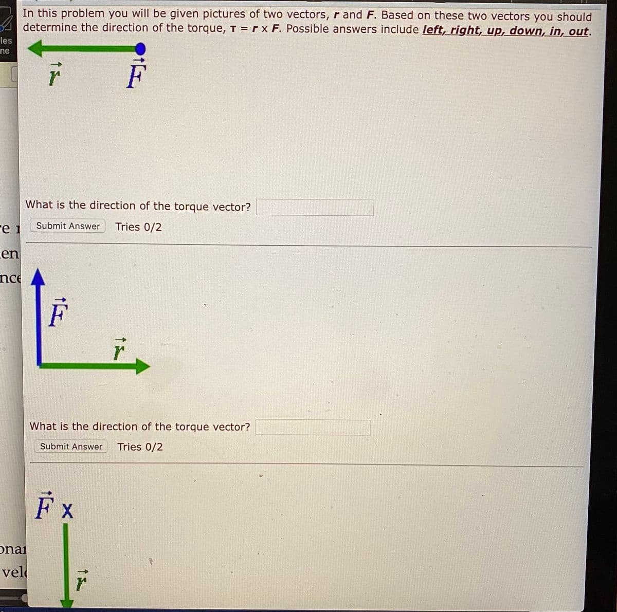 In this problem you will be given pictures of two vectors, r and F. Based on these two vectors you should
A determine the direction of the torque, T = r x F. Possible answers include left, right, up, down, in, out.
les
ne
What is the direction of the torque vector?
Submit Answer
Tries 0/2
re 1
Len
nce
What is the direction of the torque vector?
Submit Answer
Tries 0/2
F x
onai
vel
