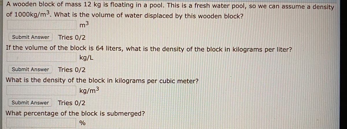 A wooden block of mass 12 kg is floating in a pool. This is a fresh water pool, so we can assume a density
of 1000kg/m. What is the volume of water displaced by this wooden block?
m3
Submit Answer
Tries 0/2
If the volume of the block is 64 liters, what is the density of the block in kilograms per liter?
kg/L
Submit Answer
Tries 0/2
What is the density of the block in kilograms per cubic meter?
kg/m³
Submit Answer
Tries 0/2
What percentage of the block is submerged?
%
