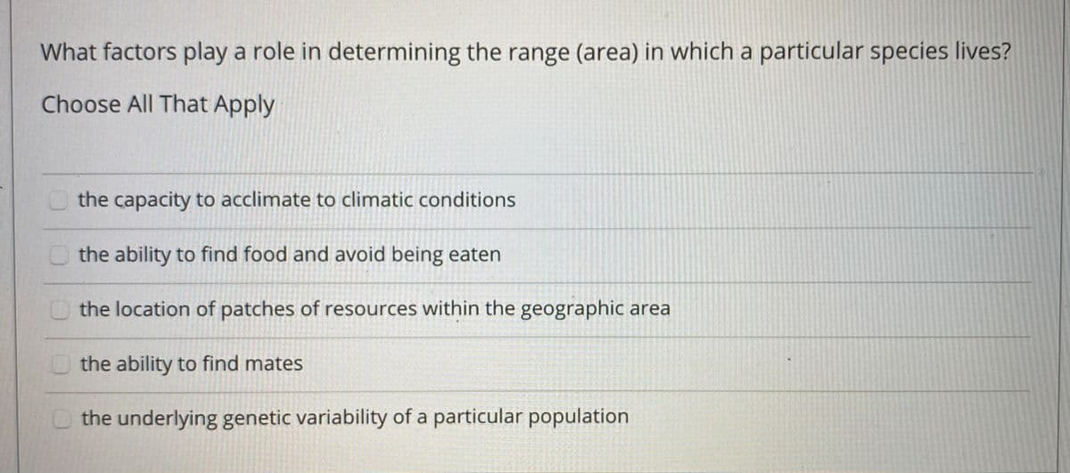 What factors play a role in determining the range (area) in which a particular species lives?
Choose All That Apply
O the capacity to acclimate to climatic conditions
the ability to find food and avoid being eaten
the location of patches of resources within the geographic area
the ability to find mates
the underlying genetic variability of a particular population
