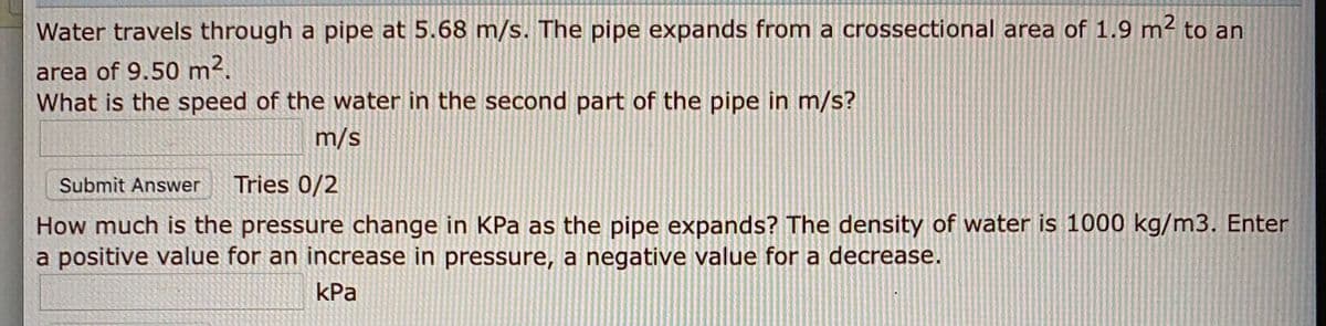 Water travels through a pipe at 5.68 m/s. The pipe expands from a crossectional area of 1.9 m² to an
area of 9.50 m².
What is the speed of the water in the second part of the pipe in m/s?
m/s
Submit Answer
Tries 0/2
How much is the pressure change in KPa as the pipe expands? The density of water is 1000 kg/m3. Enter
a positive value for an increase in pressure, a negative value for a decrease.
kPa
