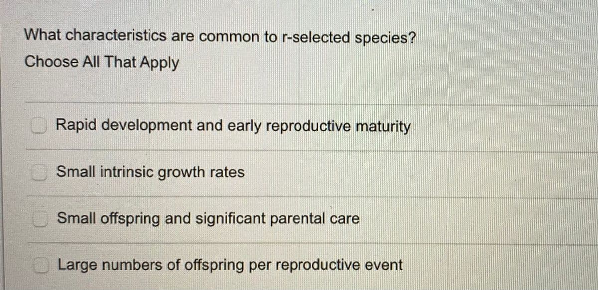 What characteristics are common to r-selected species?
Choose All That Apply
Rapid development and early reproductive maturity
Small intrinsic growth rates
Small offspring and significant parental care
Large numbers of offspring per reproductive event
