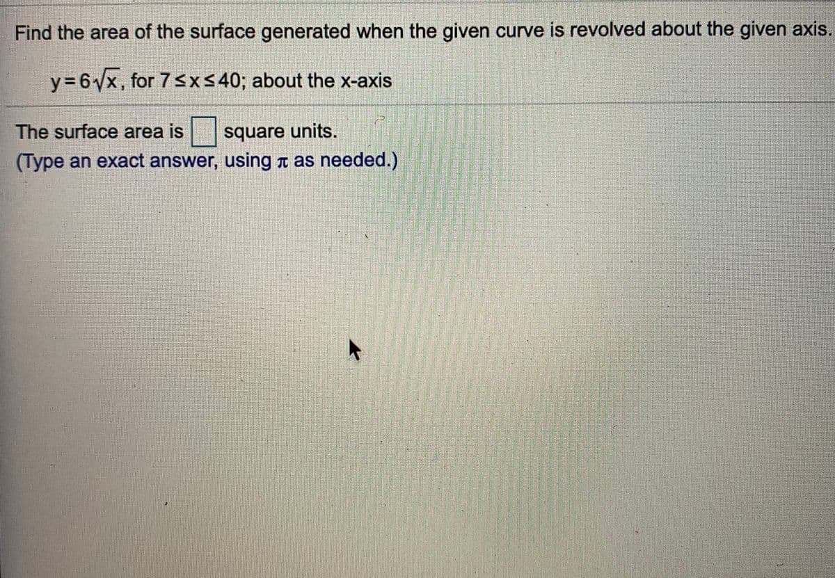 Find the area of the surface generated when the given curve is revolved about the given axis.
Y3D6X, for 7 <X< 40; about the x-axis
The surface area is
square units.
(Type an exact answer, using T as needed.)
