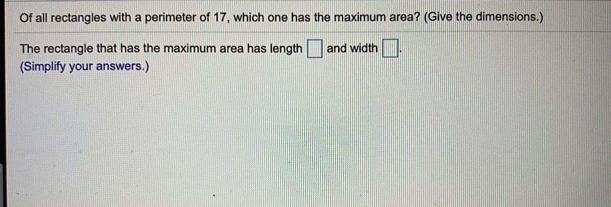 Of all rectangles with a perimeter of 17, which one has the maximum area? (Give the dimensions.)
The rectangle that has the maximum area has length
and width .
(Simplify your answers.)
