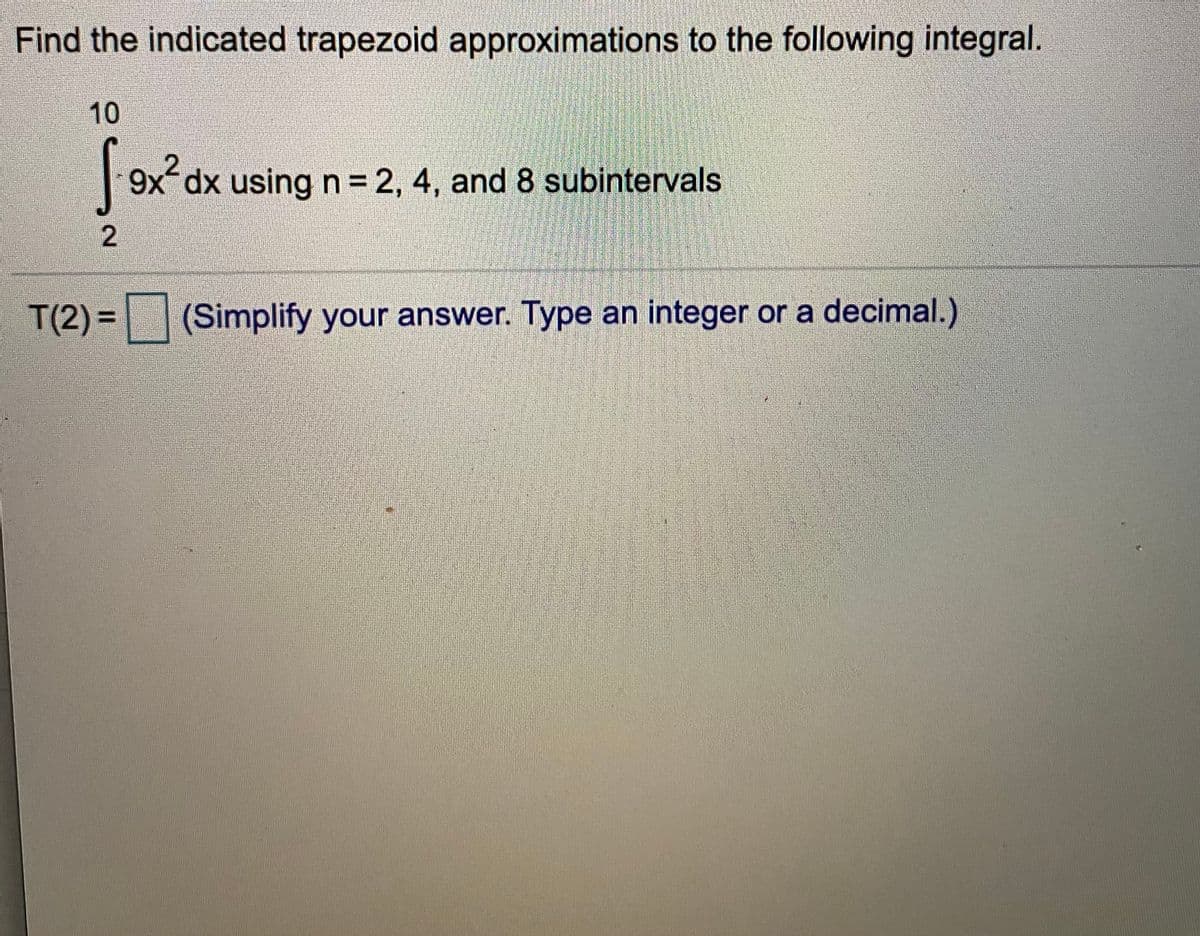 Find the indicated trapezoid approximations to the following integral.
10
9x dx using n 2, 4, and 8 subintervals
T(2)= (Simplify your answer. Type an integer or a decimal.)
