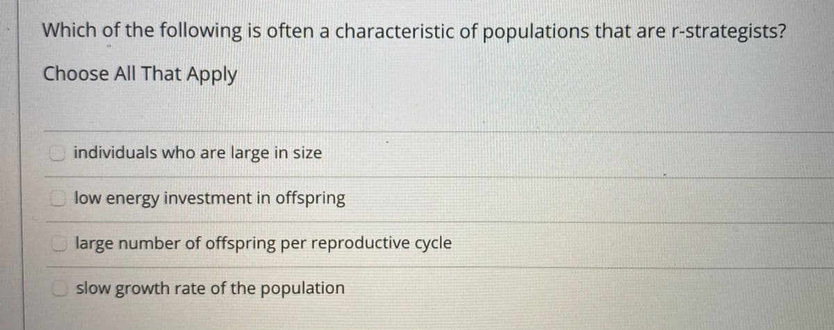 Which of the following is often a characteristic of populations that are r-strategists?
Choose All That Apply
O individuals who are large in size
O low energy investment in offspring
O large number of offspring per reproductive cycle
O slow growth rate of the population
