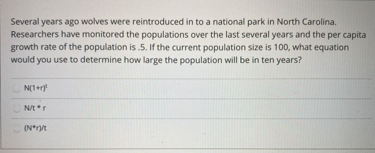 Several years ago wolves were reintroduced in to a national park in North Carolina.
Researchers have monitored the populations over the last several years and the per capita
growth rate of the population is .5. If the current population size is 100, what equation
would you use to determine how large the population will be in ten years?
C N(1+r)t
N/t *r
(N*r)/t
