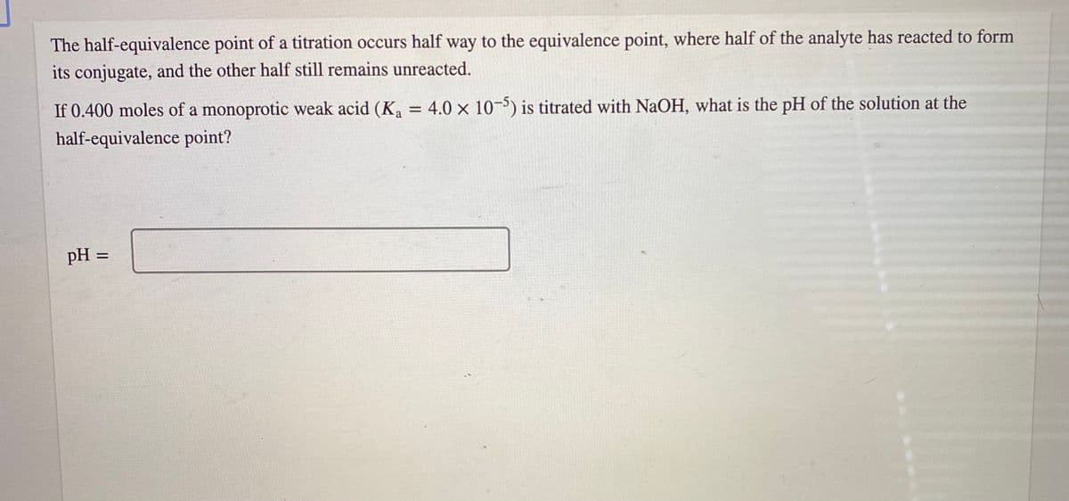 The half-equivalence point of a titration occurs half way to the equivalence point, where half of the analyte has reacted to form
its conjugate, and the other half still remains unreacted.
If 0.400 moles of a monoprotic weak acid (K, = 4.0 × 10¬5) is titrated with NaOH, what is the pH of the solution at the
%3D
half-equivalence point?
pH =
