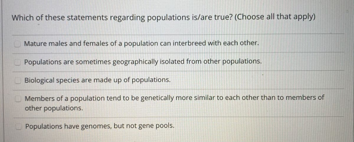 Which of these statements regarding populations is/are true? (Choose all that apply)
O Mature males and females of a population can interbreed with each other.
OPopulations are sometimes geographically isolated from other populations.
O Biological species are made up of populations.
Members of a population tend to be genetically more similar to each other than to members of
other populations.
O Populations have genomes, but not gene pools.
