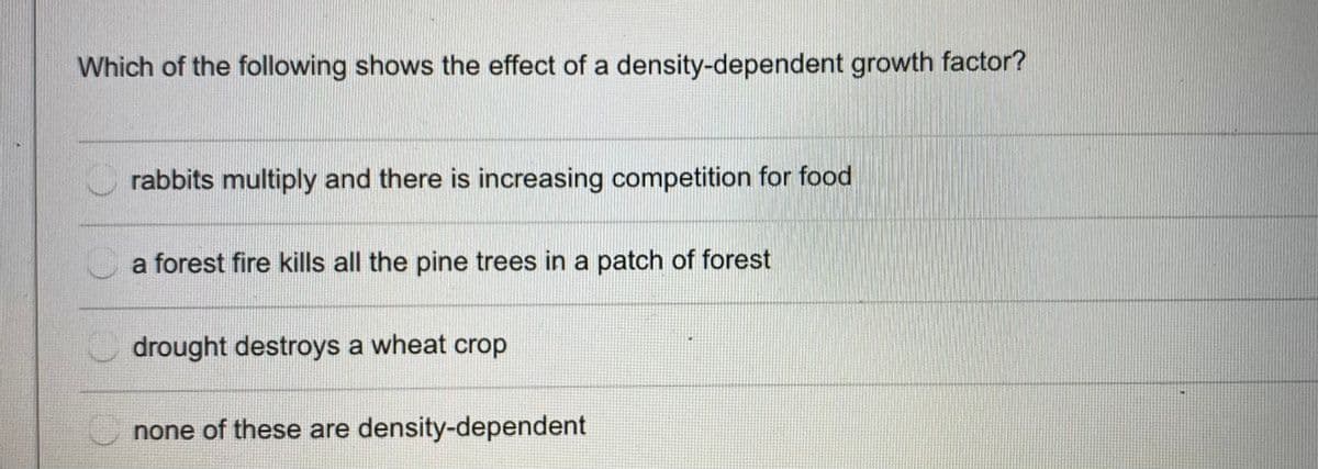 Which of the following shows the effect of a density-dependent growth factor?
rabbits multiply and there is increasing competition for food
a forest fire kills all the pine trees in a patch of forest
drought destroys a wheat crop
none of these are density-dependent

