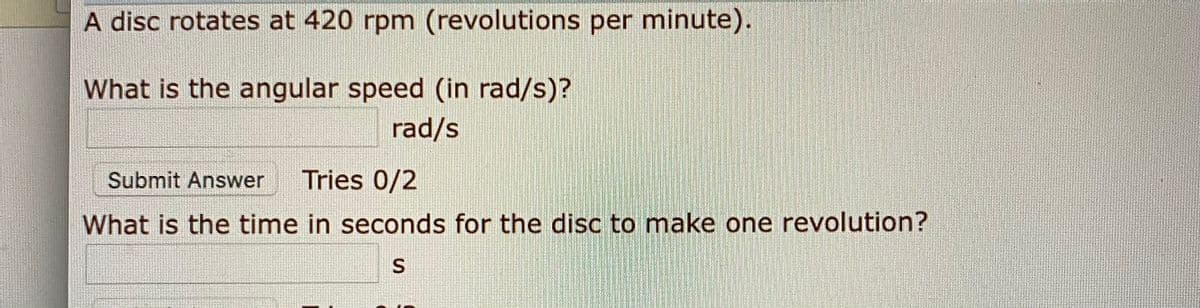A disc rotates at 420 rpm (revolutions per minute).
What is the angular speed (in rad/s)?
rad/s
Submit Answer
Tries 0/2
What is the time in seconds for the disc to make one revolution?
