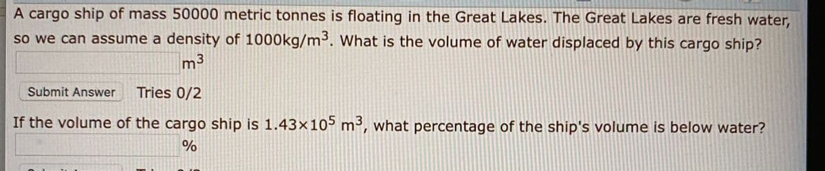 A cargo ship of mass 50000 metric tonnes is floating in the Great Lakes. The Great Lakes are fresh water,
so we can assume a density of 1000kg/m³. What is the volume of water displaced by this cargo ship?
m3
Submit Answer
Tries 0/2
If the volume of the cargo ship is 1.43x105 m³, what percentage of the ship's volume is below water?
%
