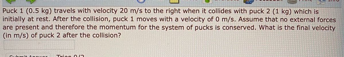 Puck 1 (0.5 kg) travels with velocity 20 m/s to the right when it collides with puck 2 (1 kg) which is
initially at rest. After the collision, puck 1 moves with a velocity of 0 m/s. Assume that no external forces
are present and therefore the momentum for the system of pucks is conserved. What is the final velocity
(in m/s) of puck 2 after the collision?
Suhnait A owe
Triec 0/2
