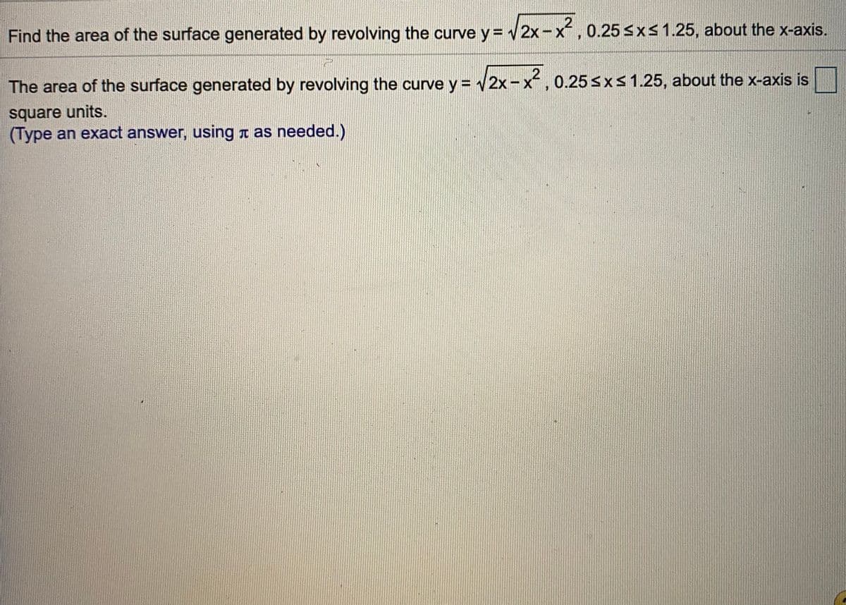 Find the area of the surface generated by revolving the curve y = 2x-x, 0.25 sxs 1.25, about the x-axis.
The area of the surface generated by revolving the curve y = 2x-x
, 0.25 sxs1.25, about the x-axis is
square units.
(Type an exact answer, using a as needed.)
