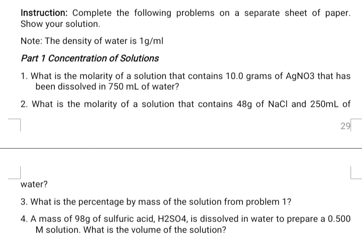 Instruction: Complete the following problems on a separate sheet of paper.
Show your solution.
Note: The density of water is 1g/ml
Part 1 Concentration of Solutions
1. What is the molarity of a solution that contains 10.0 grams of AgNO3 that has
been dissolved in 750 mL of water?
2. What is the molarity of a solution that contains 48g of NaCl and 250mL of
29
water?
3. What is the percentage by mass of the solution from problem 1?
4. A mass of 98g of sulfuric acid, H2SO4, is dissolved in water to prepare a 0.500
M solution. What is the volume of the solution?
