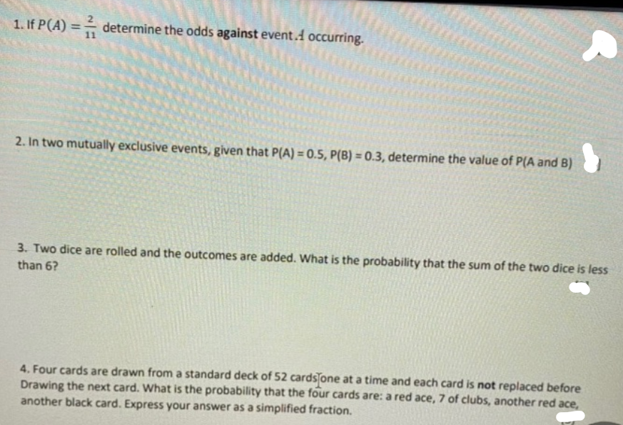 1. If P(A) =- determine the odds against event.A occurring.
%3D
2. In two mutually exclusive events, given that P(A) = 0.5, P(B) = 0.3, determine the value of P(A and B)
3. Two dice are rolled and the outcomes are added. What is the probability that the sum of the two dice is less
than 6?
4. Four cards are drawn from a standard deck of 52 cards one at a time and each card is not replaced before
Drawing the next card. What is the probability that the four cards are: a red ace, 7 of clubs, another red ace,
another black card. Express your answer as a simplified fraction.
