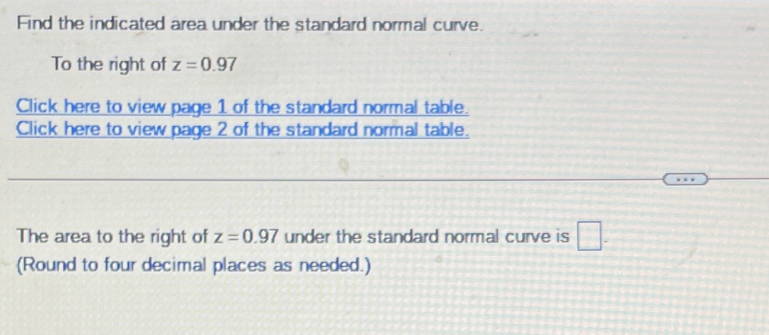 Find the indicated area under the standard normal curve.
To the right of z = 0.97
Click here to view page 1 of the standard normal table.
Click here to view page 2 of the standard normal table.
The area to the right of z 0.97 under the standard normal curve is
(Round to four decimal places as needed.)
