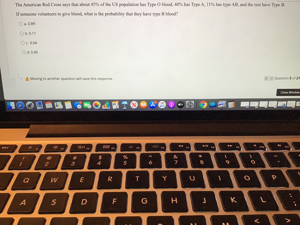 The American Red Cross says that about 45% of the US population has Type O blood, 40% has Type A, 11% has type AB, and the rest have Type B.
If someone volunteers to give blood, what is the probability that they have type B blood?
O a. 0.89
O b.0.11
O c. 0.04
O d. 0.45
A Moving to another question will save this response.
« < Question 5 of 21
Close Window
tv
20 F3
* F2
F10
FII
esc
F4
F5
F7
FI
@
#3
$
%
*
2
4
7
9
Q
W
R
T
Y
S
D
F
K
