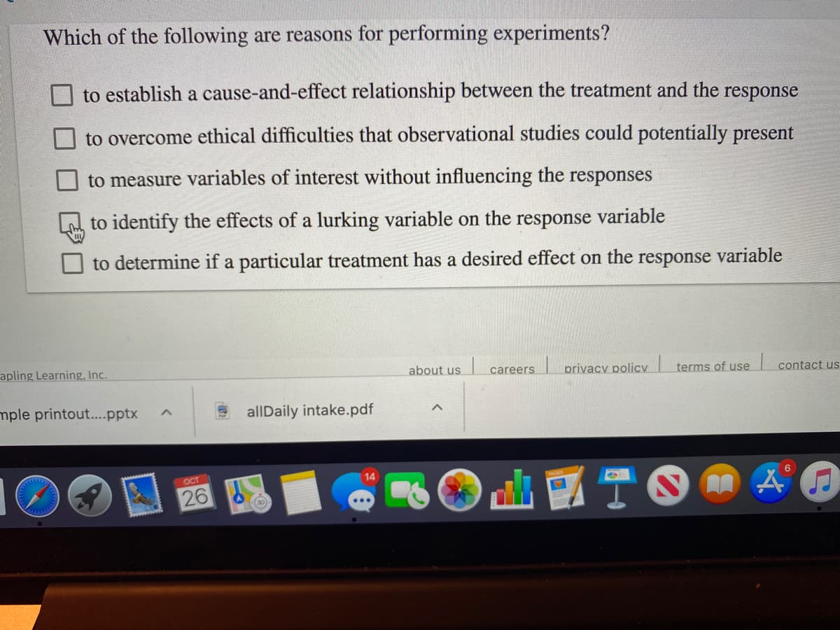 Which of the following are reasons for performing experiments?
to establish a cause-and-effect relationship between the treatment and the response
to overcome ethical difficulties that observational studies could potentially present
to measure variables of interest without influencing the responses
to identify the effects of a lurking variable on the response variable
to determine if a particular treatment has a desired effect on the response variable
apling Learning, Inc.
about us
privacy policy
terms of use
contact us
careers
mple printout...pptx
allDaily intake.pdf
OCT
14
6
26
