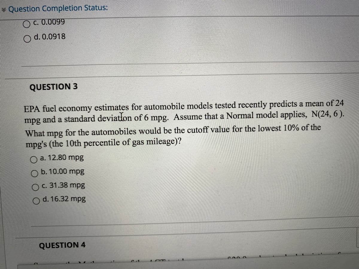 * Question Completion Status:
OC. 0.0099
d. 0.0918
QUESTION 3
EPA fuel economy estimates for automobile models tested recently predicts a mean of 24
mpg and a standard deviation of 6 mpg. Assume that a Normal model applies, N(24, 6 ).
What mpg for the automobiles would be the cutoff value for the lowest 10% of the
mpg's (the 10th percentile of gas mileage)?
O a. 12.80 mpg
O b. 10.00 mpg
O c. 31.38 mpg
O d. 16.32 mpg
QUESTION 4
