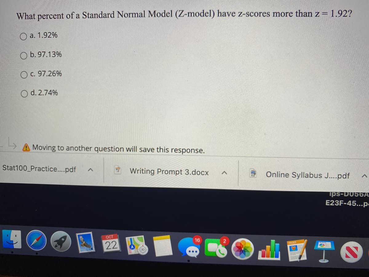 What percent of a Standard Normal Model (Z-model) have z-scores more than z = 1.92?
%3D
O a. 1.92%
O b. 97.13%
O c. 97.26%
O d. 2.74%
A Moving to another question will save this response.
Stat100_Practice..pdf
Writing Prompt 3.docx
Online Syllabus J...pdf
ips-D056A
E23F-45...p-
OCT
22
ITO
30
