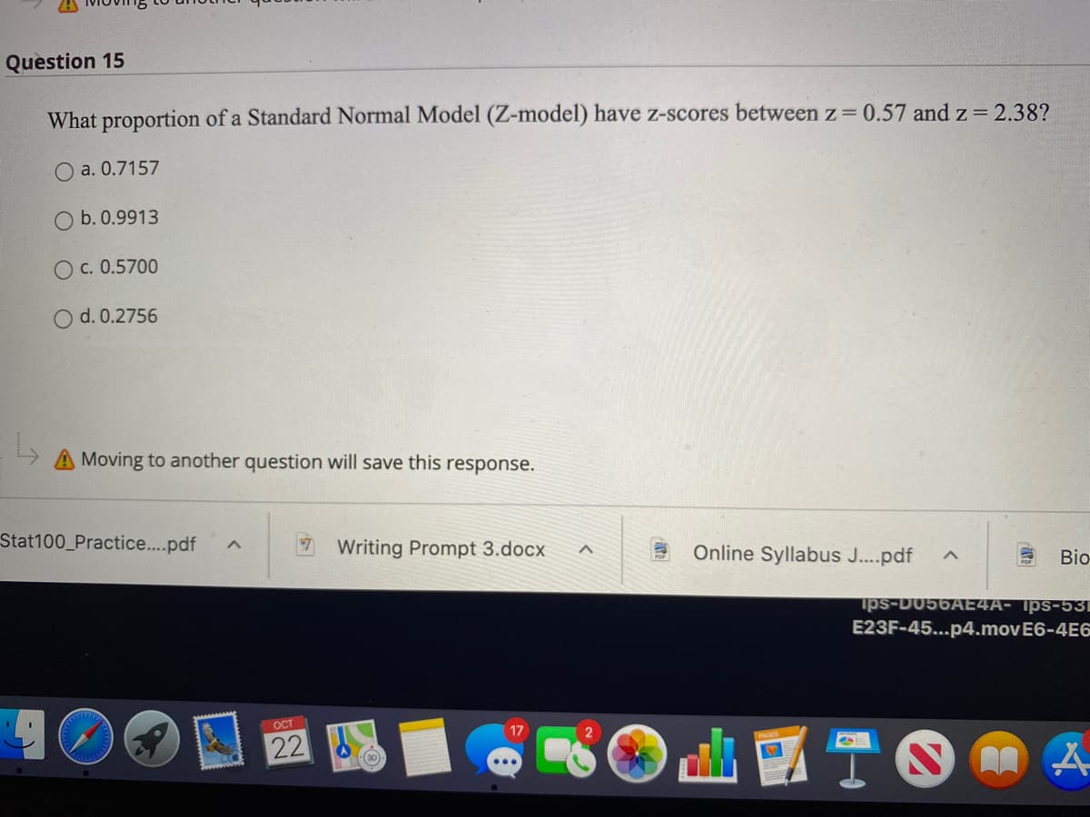 Question 15
What proportion of a Standard Normal Model (Z-model) have z-scores between z 0.57 and z = 2.38?
O a. 0.7157
b. 0.9913
O c. 0.5700
O d. 0.2756
Moving to another question will save this response.
Stat100_Practice..pdf
Writing Prompt 3.docx
Online Syllabus J...pdf
Bio-
ips-D056AE4A- Ips-531
E23F-45...p4.movE6-4E6
OCT
22
