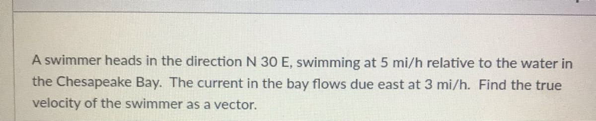 A swimmer heads in the direction N 30 E, swimming at 5 mi/h relative to the water in
the Chesapeake Bay. The current in the bay flows due east at 3 mi/h. Find the true
velocity of the swimmer as a vector.
