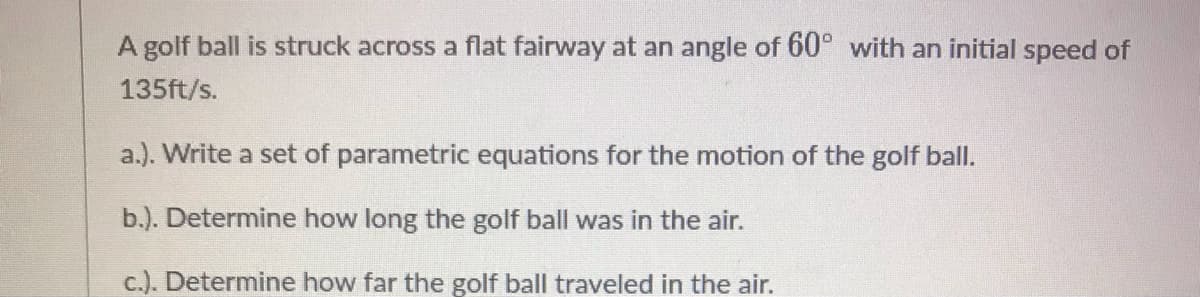 A golf ball is struck across a flat fairway at an angle of 60° with an initial speed of
135ft/s.
a.). Write a set of parametric equations for the motion of the golf ball.
b.). Determine how long the golf ball was in the air.
c.). Determine how far the golf ball traveled in the air.
