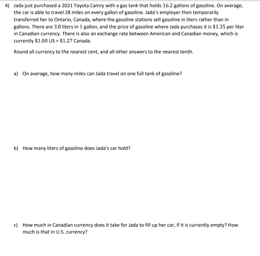 4) Jada just purchased a 2021 Toyota Camry with a gas tank that holds 16.2 gallons of gasoline. On average,
the car is able to travel 28 miles on every gallon of gasoline. Jada's employer then temporarily
transferred her to Ontario, Canada, where the gasoline stations sell gasoline in liters rather than in
gallons. There are 3.8 liters in 1 gallon, and the price of gasoline where Jada purchases it is $1.35 per liter
in Canadian currency. There is also an exchange rate between American and Canadian money, which is
currently $1.00 US = $1.27 Canada.
Round all currency to the nearest cent, and all other answers to the nearest tenth.
a) On average, how many miles can Jada travel on one full tank of gasoline?
b) How many liters of gasoline does Jada's car hold?
c) How much in Canadian currency does it take for Jada to fill up her car, if it is currently empty? How
much is that in U.S. currency?

