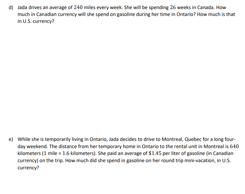 d) Jada drives an average of 240 miles every week. She will be spending 26 weeks in Canada. How
much in Canadian currency will she spend on gasoline during her time in Ontario? How much is that
in U.S. currency?
e) While she is temporarily living in Ontario, Jada decides to drive to Montreal, Quebec for a long four-
day weekend. The distance from her temporary home in Ontario to the rental unit in Montreal is 640
kilometers (1 mile = 1.6 kilometers). She paid an average of $1.45 per liter of gasoline (in Canadian
currency) on the trip. How much did she spend in gasoline on her round trip mini-vacation, in U.S.
currency?
