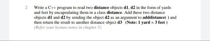 Write a C++ program to read two distance objects d1, d2 in the form of yards
and feet by encapsulating them in a class distance. Add these two distance
objects d1 and d2 by sending the object d2 as an argument to adddistance( ) and
then return the result to another distance object d3 (Note: 1 yard = 3 feet )
%3D
