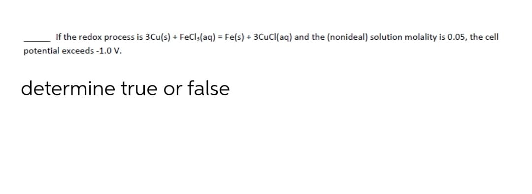 If the redox process is 3Cu(s) + FeCl:(aq) = Fe(s) + 3CuCl(aq) and the (nonideal) solution molality is 0.05, the cell
potential exceeds -1.0 V.
determine true or false
