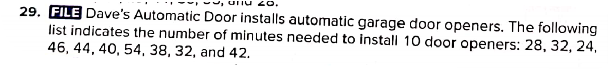 29. FILE Dave's Automatic Door installs automatic garage door openers. The following
list indicates the number of minutes needed to install 10 door openers: 28, 32, 24,
46, 44, 40, 54, 38, 32, and 42.
