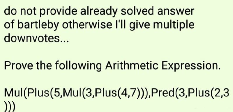 do not provide already solved answer
of bartleby otherwise l'll give multiple
downvotes...
Prove the following Arithmetic Expression.
Mul(Plus(5,Mul(3,Plus(4,7))),Pred(3,Plus(2,3
))
