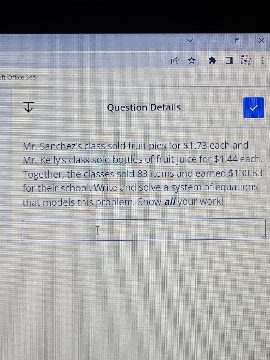 oft Office 365
Question Details
Mr. Sanchez's class sold fruit pies for $1.73 each and
Mr. Kelly's class sold bottles of fruit juice for $1.44 each.
Together, the classes sold 83 items and earned $130.83
for their school. Write and solve a system of equations
that models this problem. Show all your work!
